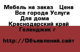 Мебель на заказ › Цена ­ 0 - Все города Услуги » Для дома   . Краснодарский край,Геленджик г.